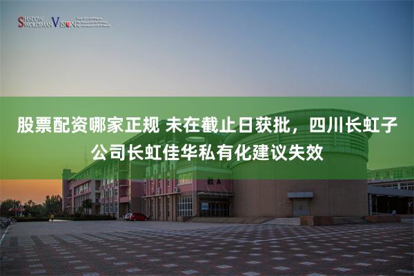 股票配资哪家正规 未在截止日获批，四川长虹子公司长虹佳华私有化建议失效
