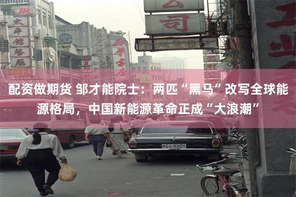 配资做期货 邹才能院士：两匹“黑马”改写全球能源格局，中国新能源革命正成“大浪潮”