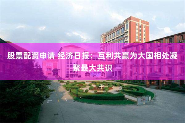股票配资申请 经济日报：互利共赢为大国相处凝聚最大共识
