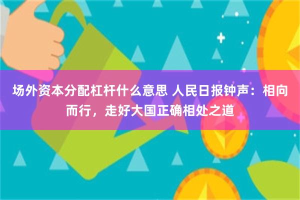 场外资本分配杠杆什么意思 人民日报钟声:相向而行,走好大国正确相处之道