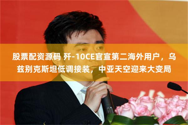 股票配资源码 歼-10CE官宣第二海外用户，乌兹别克斯坦低调接装，中亚天空迎来大变局