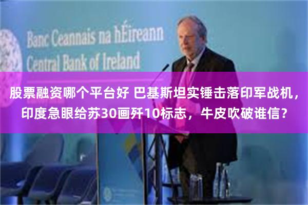 股票融资哪个平台好 巴基斯坦实锤击落印军战机，印度急眼给苏30画歼10标志，牛皮吹破谁信？
