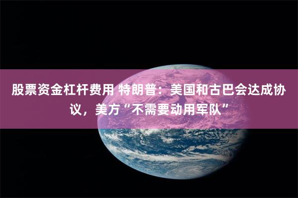 股票资金杠杆费用 特朗普：美国和古巴会达成协议，美方“不需要动用军队”