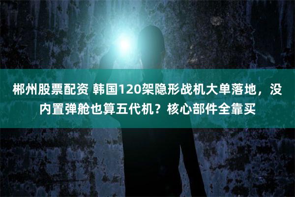 郴州股票配资 韩国120架隐形战机大单落地，没内置弹舱也算五代机？核心部件全靠买