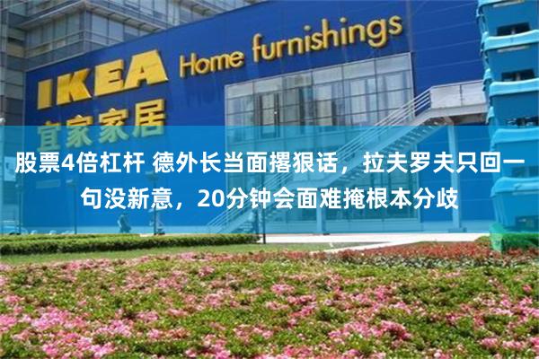 股票4倍杠杆 德外长当面撂狠话，拉夫罗夫只回一句没新意，20分钟会面难掩根本分歧