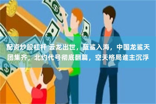 配资炒股杠杆 云龙出世,蓝鲨入海,中国龙鲨天团集齐,北约代号彻底翻篇,空天格局谁主沉浮