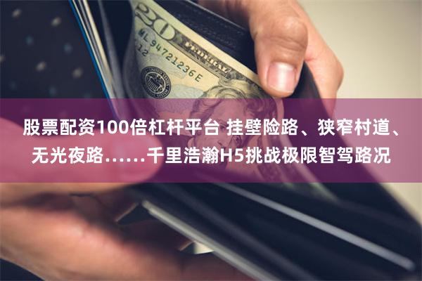 股票配资100倍杠杆平台 挂壁险路、狭窄村道、无光夜路……千里浩瀚H5挑战极限智驾路况