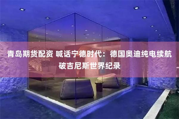青岛期货配资 喊话宁德时代：德国奥迪纯电续航破吉尼斯世界纪录