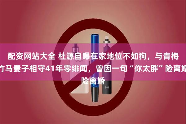 配资网站大全 杜源自曝在家地位不如狗，与青梅竹马妻子相守41年零绯闻，曾因一句“你太胖”险离婚
