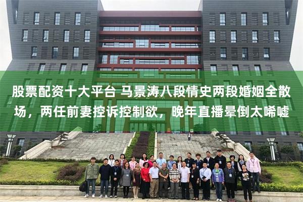 股票配资十大平台 马景涛八段情史两段婚姻全散场，两任前妻控诉控制欲，晚年直播晕倒太唏嘘