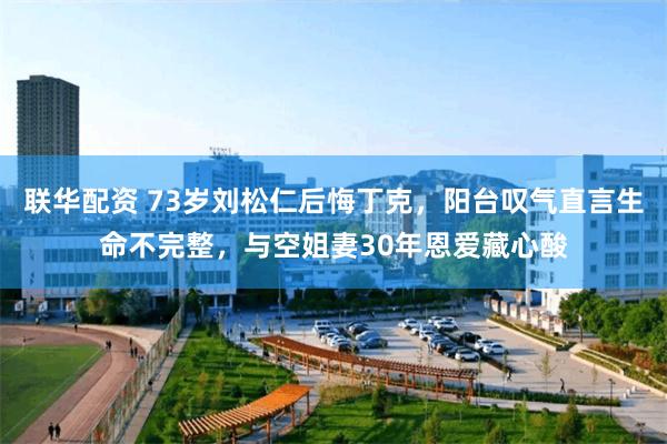 联华配资 73岁刘松仁后悔丁克，阳台叹气直言生命不完整，与空姐妻30年恩爱藏心酸