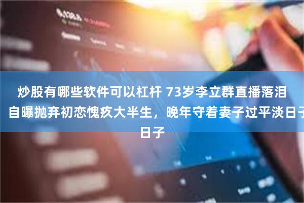 炒股有哪些软件可以杠杆 73岁李立群直播落泪，自曝抛弃初恋愧疚大半生，晚年守着妻子过平淡日子