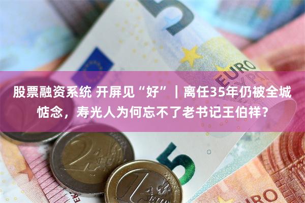股票融资系统 开屏见“好”｜离任35年仍被全城惦念，寿光人为何忘不了老书记王伯祥？