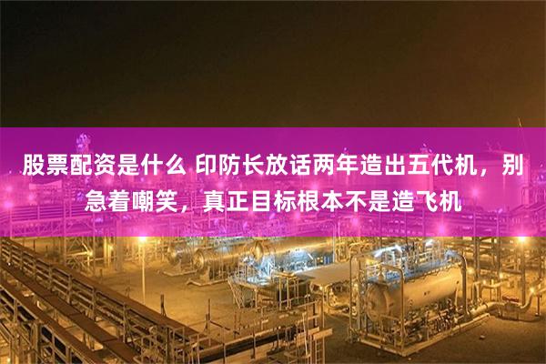 股票配资是什么 印防长放话两年造出五代机，别急着嘲笑，真正目标根本不是造飞机