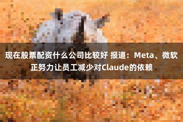 现在股票配资什么公司比较好 报道：Meta、微软正努力让员工减少对Claude的依赖
