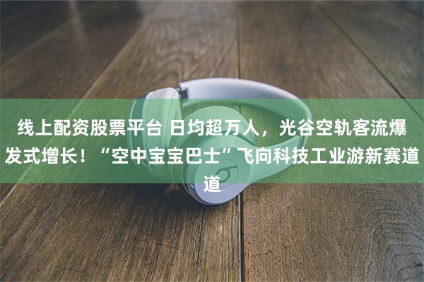 线上配资股票平台 日均超万人，光谷空轨客流爆发式增长！“空中宝宝巴士”飞向科技工业游新赛道