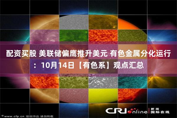 配资买股 美联储偏鹰推升美元 有色金属分化运行：10月14日【有色系】观点汇总