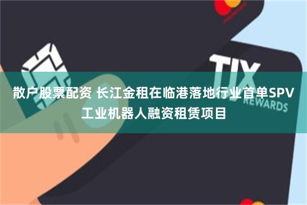 散户股票配资 长江金租在临港落地行业首单SPV工业机器人融资租赁项目