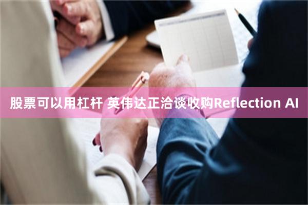 股票可以用杠杆 英伟达正洽谈收购Reflection AI
