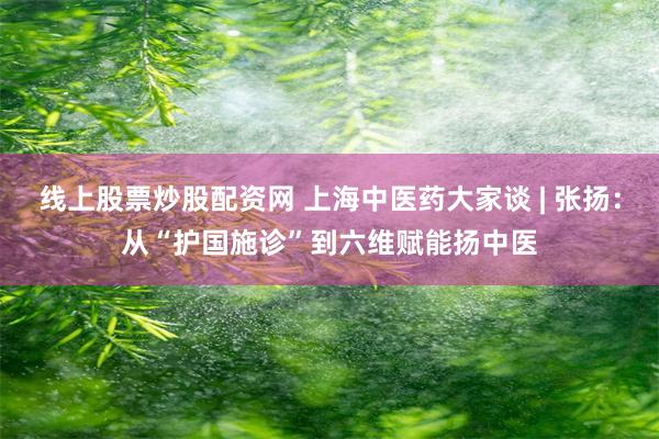 线上股票炒股配资网 上海中医药大家谈 | 张扬：从“护国施诊”到六维赋能扬中医